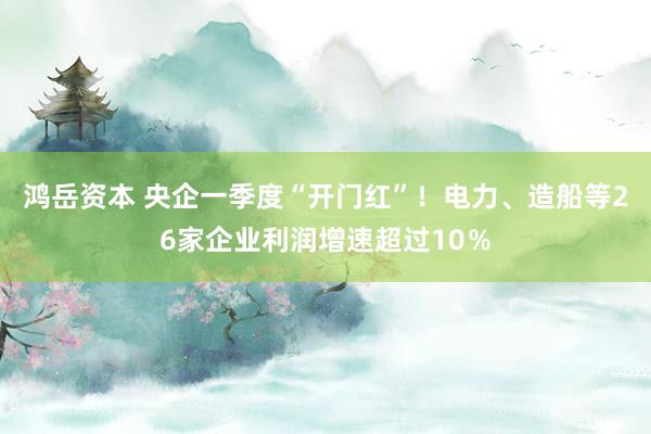 鸿岳资本 央企一季度“开门红”！电力、造船等26家企业利润增速超过10％