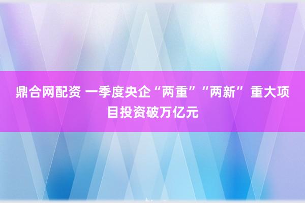 鼎合网配资 一季度央企“两重”“两新” 重大项目投资破万亿元