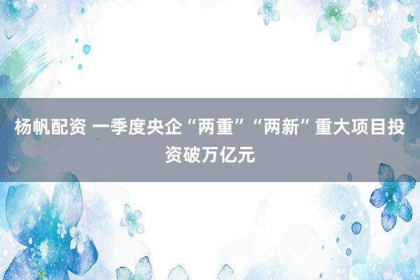 杨帆配资 一季度央企“两重”“两新”重大项目投资破万亿元