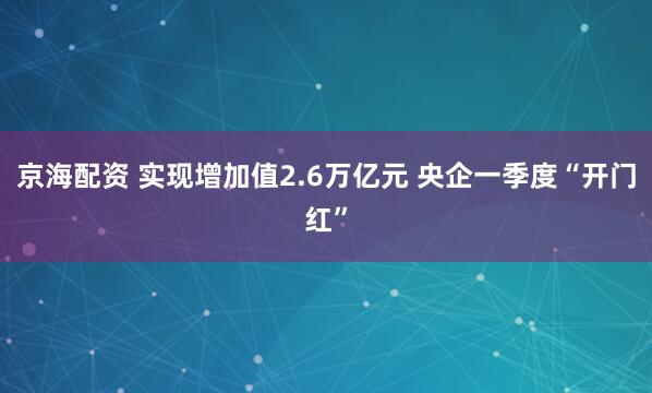 京海配资 实现增加值2.6万亿元 央企一季度“开门红”