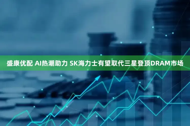 盛康优配 AI热潮助力 SK海力士有望取代三星登顶DRAM市场