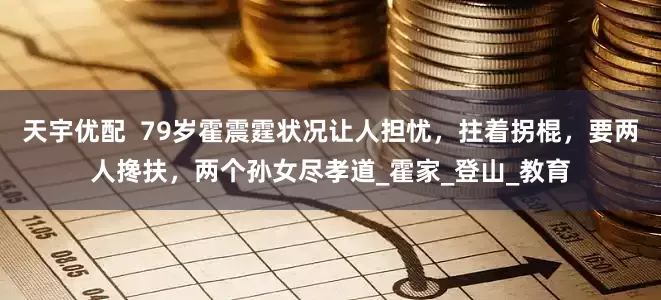 天宇优配  79岁霍震霆状况让人担忧，拄着拐棍，要两人搀扶，两个孙女尽孝道_霍家_登山_教育