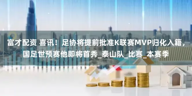 富才配资 喜讯！足协将提前批准K联赛MVP归化入籍，国足世预赛他即将首秀_泰山队_比赛_本赛季