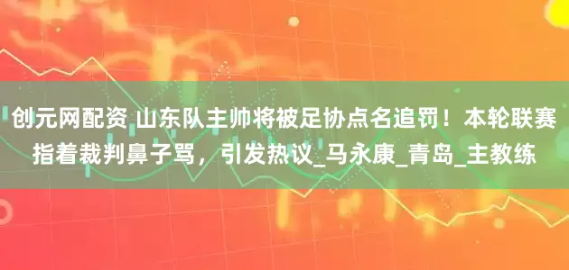 创元网配资 山东队主帅将被足协点名追罚！本轮联赛指着裁判鼻子骂，引发热议_马永康_青岛_主教练