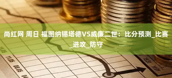 尚红网 周日 福图纳锡塔德VS威廉二世：比分预测_比赛_进攻_防守