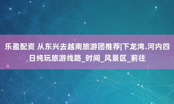 乐盈配资 从东兴去越南旅游团推荐|下龙湾.河内四日纯玩旅游线路_时间_风景区_前往