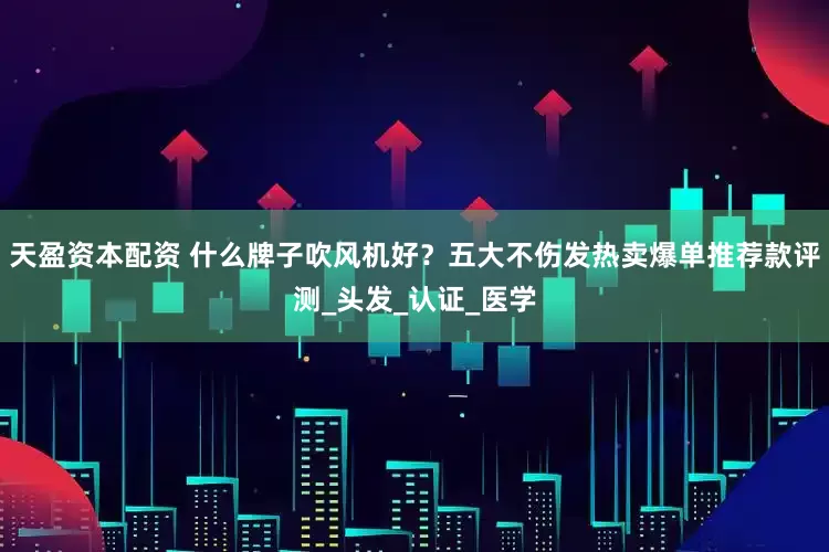 天盈资本配资 什么牌子吹风机好？五大不伤发热卖爆单推荐款评测_头发_认证_医学