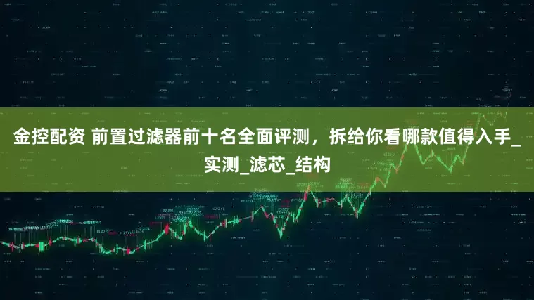 金控配资 前置过滤器前十名全面评测，拆给你看哪款值得入手_实测_滤芯_结构