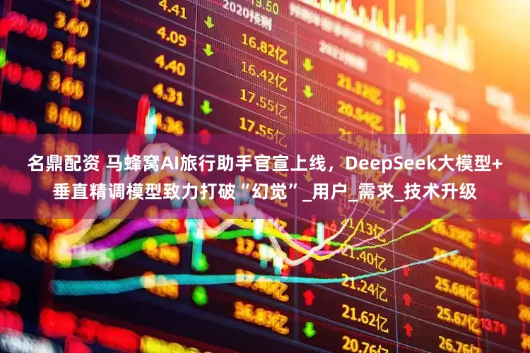 名鼎配资 马蜂窝AI旅行助手官宣上线，DeepSeek大模型+垂直精调模型致力打破“幻觉”_用户_需求_技术升级