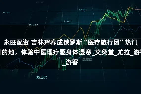 永旺配资 吉林珲春成俄罗斯“医疗旅行团”热门目的地，体验中医理疗驱身体湿寒_艾灸堂_尤拉_游客