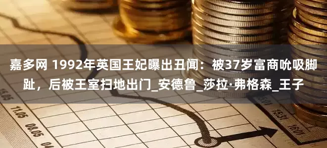嘉多网 1992年英国王妃曝出丑闻：被37岁富商吮吸脚趾，后被王室扫地出门_安德鲁_莎拉·弗格森_王子