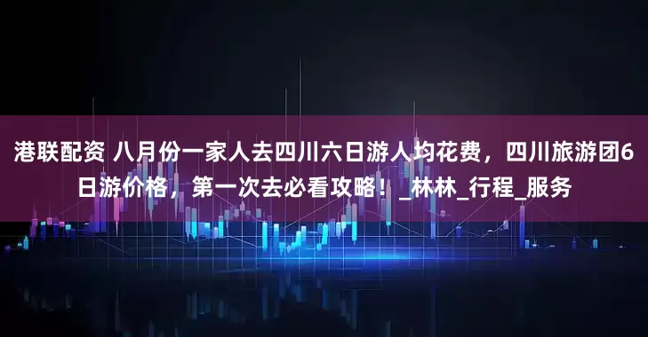 港联配资 八月份一家人去四川六日游人均花费，四川旅游团6日游价格，第一次去必看攻略！_林林_行程_服务
