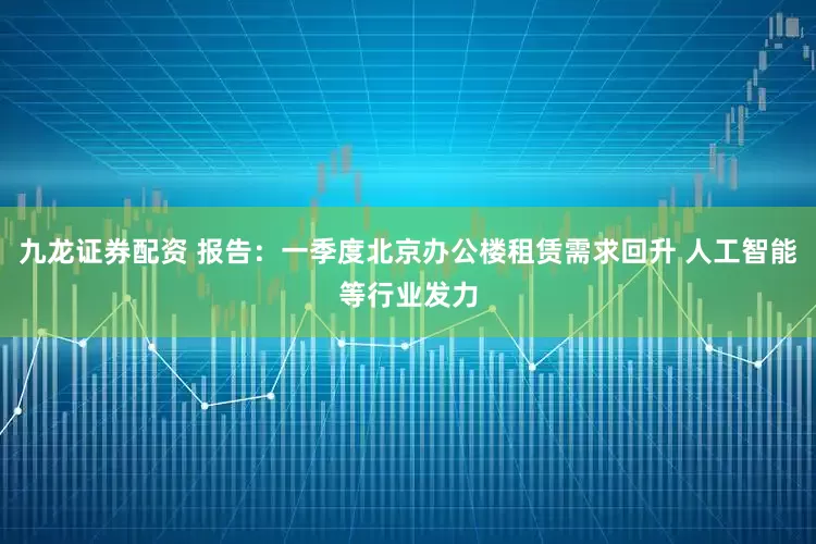 九龙证券配资 报告：一季度北京办公楼租赁需求回升 人工智能等行业发力