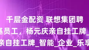 千层金配资 联想集团聘请首位硅基员工，杨元庆亲自挂工牌_智能_企业_乐享