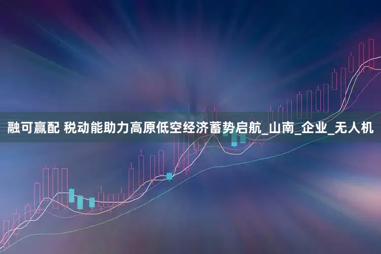 融可赢配 税动能助力高原低空经济蓄势启航_山南_企业_无人机