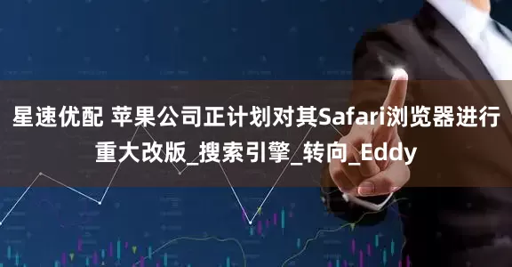 星速优配 苹果公司正计划对其Safari浏览器进行重大改版_搜索引擎_转向_Eddy