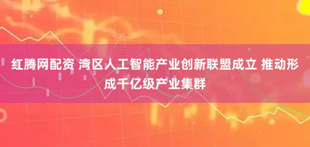 红腾网配资 湾区人工智能产业创新联盟成立 推动形成千亿级产业集群