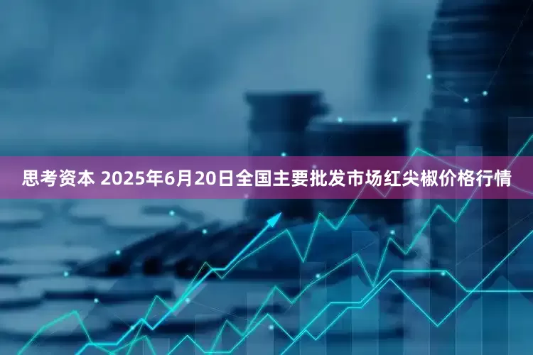 思考资本 2025年6月20日全国主要批发市场红尖椒价格行情