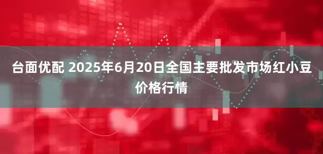 台面优配 2025年6月20日全国主要批发市场红小豆价格行情