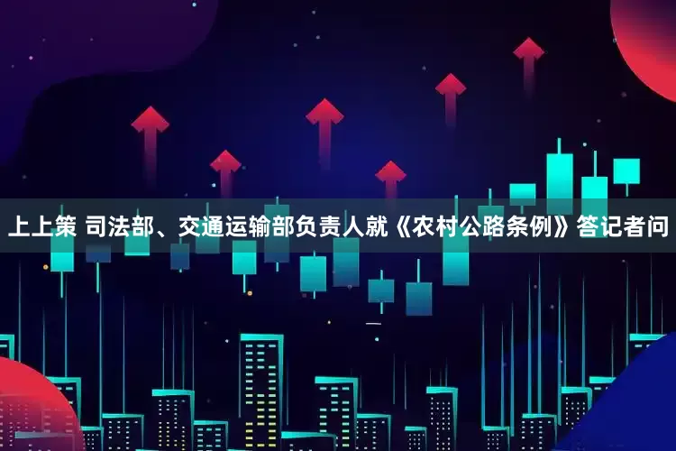 上上策 司法部、交通运输部负责人就《农村公路条例》答记者问