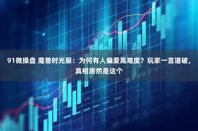 91微操盘 魔兽时光服：为何有人偏爱高难度？玩家一言道破，真相居然是这个