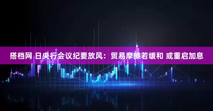 搭档网 日央行会议纪要放风：贸易摩擦若缓和 或重启加息