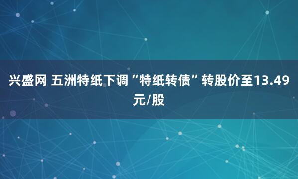 兴盛网 五洲特纸下调“特纸转债”转股价至13.49元/股
