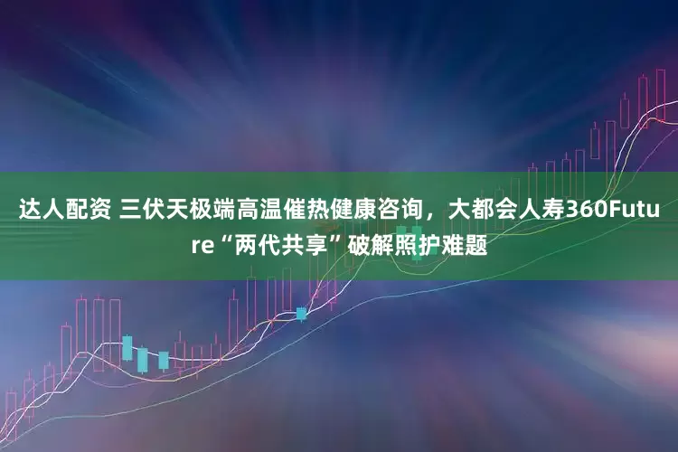 达人配资 三伏天极端高温催热健康咨询，大都会人寿360Future“两代共享”破解照护难题