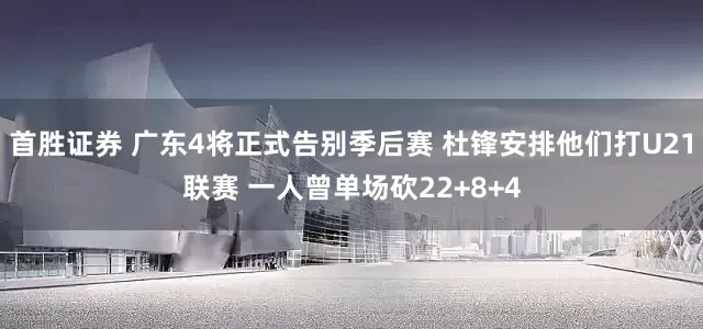 首胜证券 广东4将正式告别季后赛 杜锋安排他们打U21联赛 一人曾单场砍22+8+4